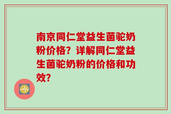 南京同仁堂益生菌驼奶粉价格？详解同仁堂益生菌驼奶粉的价格和功效？