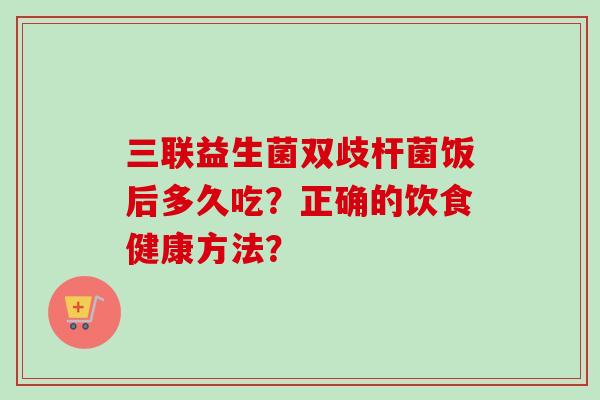 三联益生菌双歧杆菌饭后多久吃？正确的饮食健康方法？