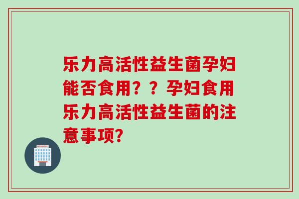 乐力高活性益生菌孕妇能否食用？？孕妇食用乐力高活性益生菌的注意事项？