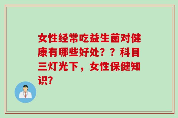 女性经常吃益生菌对健康有哪些好处？？科目三灯光下，女性保健知识？