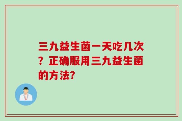 三九益生菌一天吃几次？正确服用三九益生菌的方法？