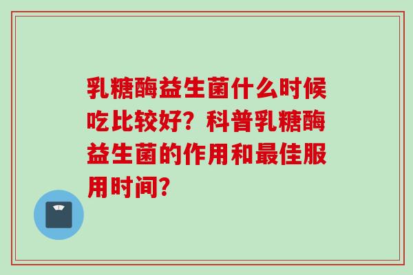 乳糖酶益生菌什么时候吃比较好？科普乳糖酶益生菌的作用和佳服用时间？