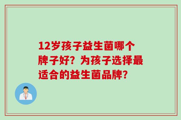 12岁孩子益生菌哪个牌子好？为孩子选择适合的益生菌品牌？