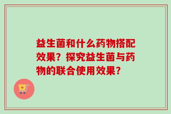 益生菌和什么搭配效果?探究益生菌与的联合使用效果? 益生菌和什么搭配效果?探究益生菌与的联合使用效果?