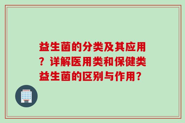 益生菌的分类及其应用？详解医用类和保健类益生菌的区别与作用？