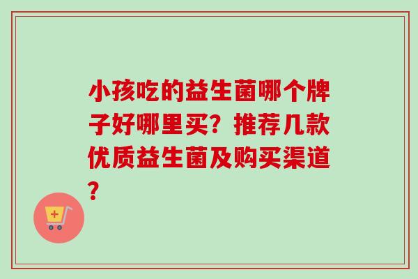 小孩吃的益生菌哪个牌子好哪里买？推荐几款优质益生菌及购买渠道？