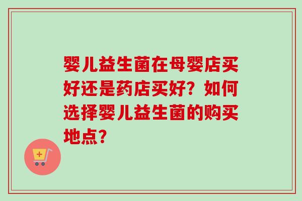 婴儿益生菌在母婴店买好还是药店买好？如何选择婴儿益生菌的购买地点？