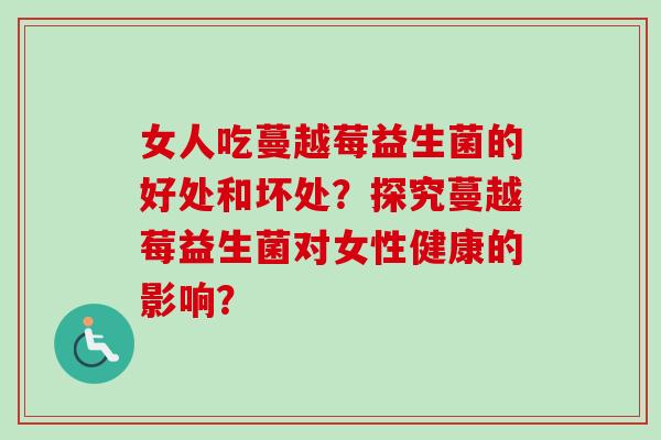 女人吃蔓越莓益生菌的好处和坏处？探究蔓越莓益生菌对女性健康的影响？