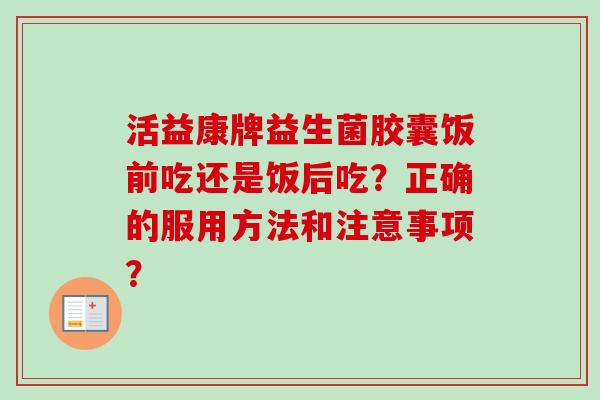 活益康牌益生菌胶囊饭前吃还是饭后吃？正确的服用方法和注意事项？
