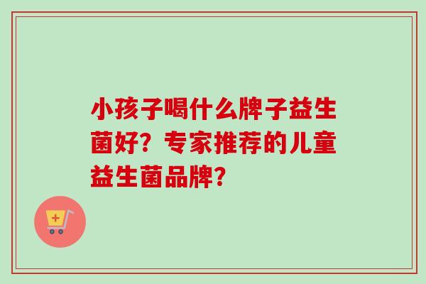小孩子喝什么牌子益生菌好？专家推荐的儿童益生菌品牌？