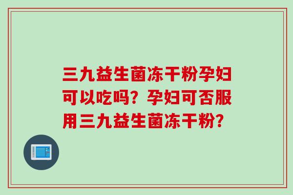 三九益生菌冻干粉孕妇可以吃吗？孕妇可否服用三九益生菌冻干粉？