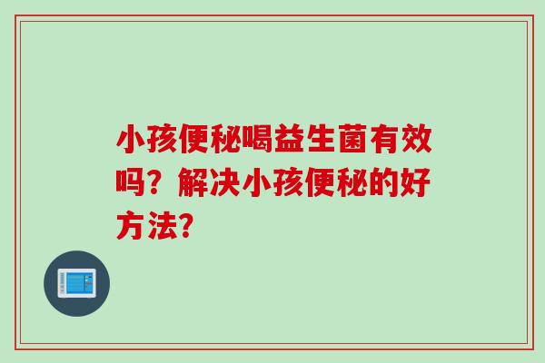 小孩喝益生菌有效吗?解决小孩的好方法? 小孩喝益生菌有效吗?解决小孩的好方法?