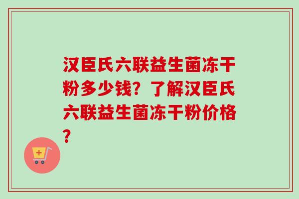 汉臣氏六联益生菌冻干粉多少钱?了解汉臣氏六联益生菌冻干粉价格? 汉臣氏六联益生菌冻干粉多少钱?了解汉臣氏六联益生菌冻干粉价格?