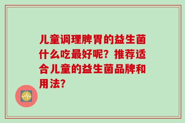 儿童调理脾胃的益生菌什么吃好呢?推荐适合儿童的益生菌品牌和用法? 儿童调理脾胃的益生菌什么吃好呢?推荐适合儿童的益生菌品牌和用法?