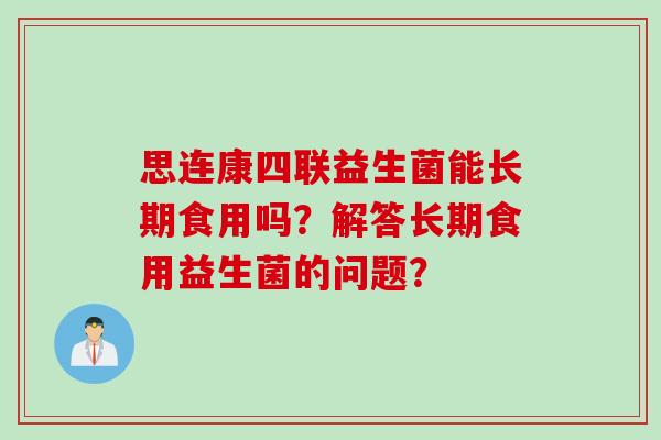 思连康四联益生菌能长期食用吗?解答长期食用益生菌的问题? 思连康四联益生菌能长期食用吗?解答长期食用益生菌的问题?