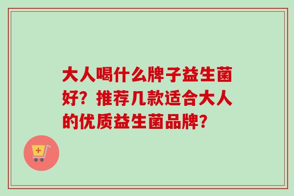 大人喝什么牌子益生菌好?推荐几款适合大人的优质益生菌品牌? 大人喝什么牌子益生菌好?推荐几款适合大人的优质益生菌品牌?