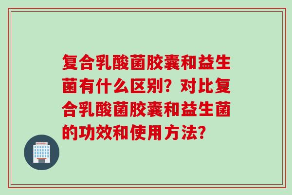 复合乳酸菌胶囊和益生菌有什么区别?对比复合乳酸菌胶囊和益生菌的功效和使用方法? 复合乳酸菌胶囊和益生菌有什么区别?对比复合乳酸菌胶囊和益生菌的功效和使用方法?