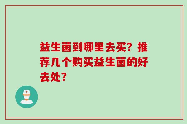 益生菌到哪里去买?推荐几个购买益生菌的好去处? 益生菌到哪里去买?推荐几个购买益生菌的好去处?