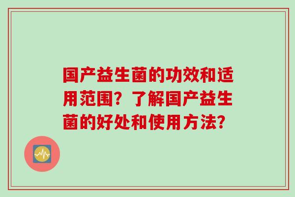 国产益生菌的功效和适用范围?了解国产益生菌的好处和使用方法? 国产益生菌的功效和适用范围?了解国产益生菌的好处和使用方法?