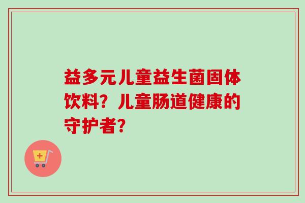 益多元儿童益生菌固体饮料?儿童肠道健康的守护者? 益多元儿童益生菌固体饮料?儿童肠道健康的守护者?