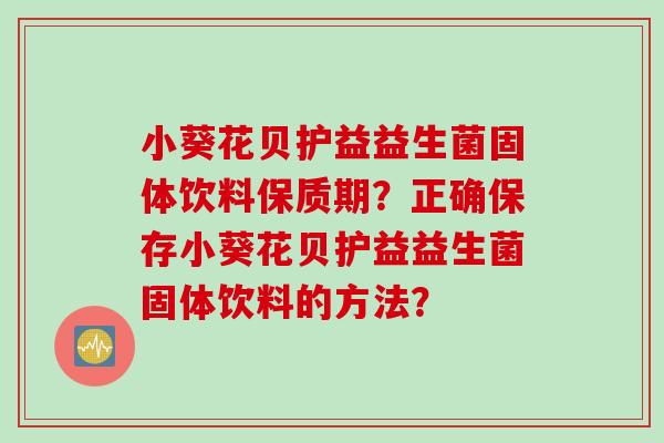 小葵花贝护益益生菌固体饮料保质期?正确保存小葵花贝护益益生菌固体饮料的方法? 小葵花贝护益益生菌固体饮料保质期?正确保存小葵花贝护益益生菌固体饮料的方法?