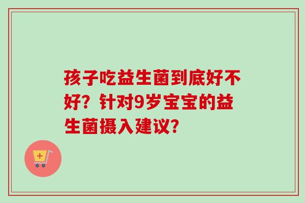孩子吃益生菌到底好不好?针对9岁宝宝的益生菌摄入建议? 孩子吃益生菌到底好不好?针对9岁宝宝的益生菌摄入建议?