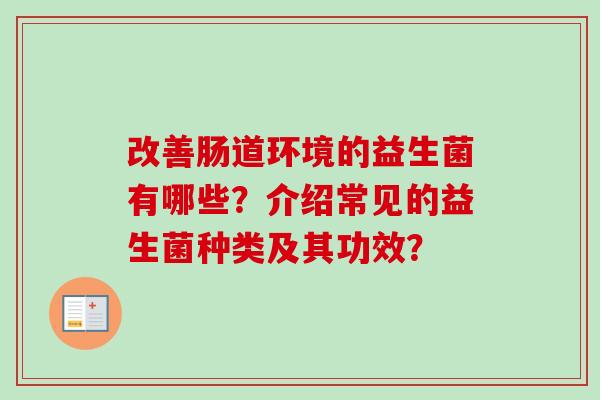 改善肠道环境的益生菌有哪些?介绍常见的益生菌种类及其功效? 改善肠道环境的益生菌有哪些?介绍常见的益生菌种类及其功效?