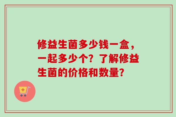 修益生菌多少钱一盒,一起多少个?了解修益生菌的价格和数量? 修益生菌多少钱一盒,一起多少个?了解修益生菌的价格和数量?