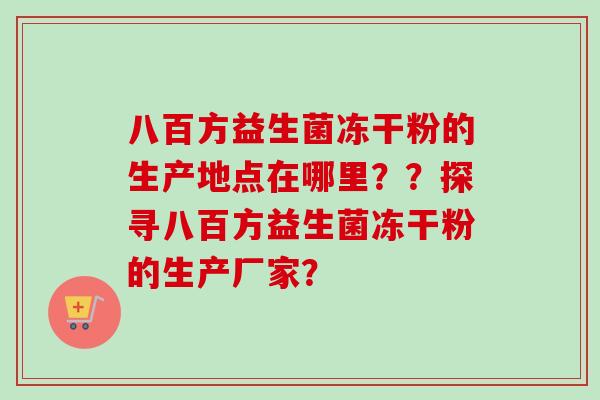 八百方益生菌冻干粉的生产地点在哪里??探寻八百方益生菌冻干粉的生产厂家? 八百方益生菌冻干粉的生产地点在哪里??探寻八百方益生菌冻干粉的生产厂家?