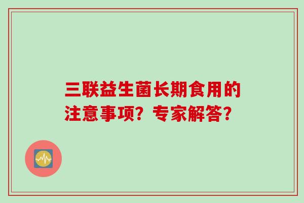 三联益生菌长期食用的注意事项?专家解答? 三联益生菌长期食用的注意事项?专家解答?