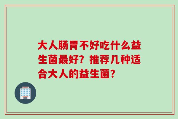 大人肠胃不好吃什么益生菌好?推荐几种适合大人的益生菌? 大人肠胃不好吃什么益生菌好?推荐几种适合大人的益生菌?