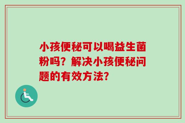 小孩可以喝益生菌粉吗?解决小孩问题的有效方法? 小孩可以喝益生菌粉吗?解决小孩问题的有效方法?