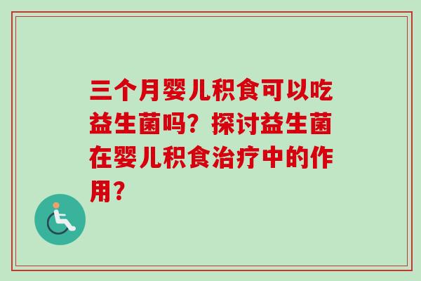 三个月婴儿积食可以吃益生菌吗？探讨益生菌在婴儿积食治疗中的作用？