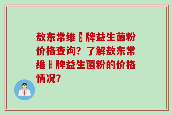 敖东常维効牌益生菌粉价格查询?了解敖东常维効牌益生菌粉的价格情况? 敖东常维効牌益生菌粉价格查询?了解敖东常维効牌益生菌粉的价格情况?