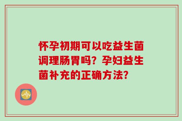 怀孕初期可以吃益生菌调理肠胃吗?孕妇益生菌补充的正确方法? 怀孕初期可以吃益生菌调理肠胃吗?孕妇益生菌补充的正确方法?