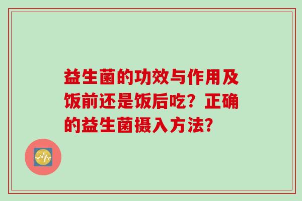 益生菌的功效与作用及饭前还是饭后吃?正确的益生菌摄入方法? 益生菌的功效与作用及饭前还是饭后吃?正确的益生菌摄入方法?