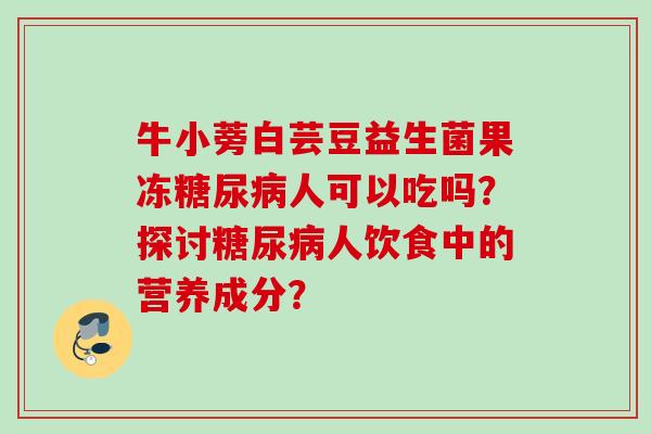 牛小蒡白芸豆益生菌果冻糖尿病人可以吃吗？探讨糖尿病人饮食中的营养成分？