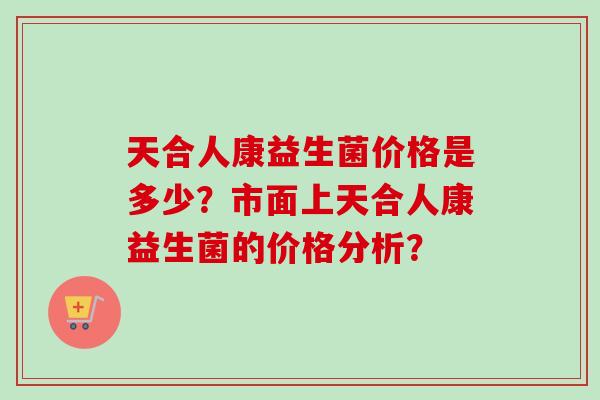 天合人康益生菌价格是多少？市面上天合人康益生菌的价格分析？