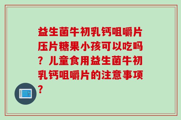 益生菌牛初乳钙咀嚼片压片糖果小孩可以吃吗?儿童食用益生菌牛初乳钙咀嚼片的注意事项? 益生菌牛初乳钙咀嚼片压片糖果小孩可以吃吗?儿童食用益生菌牛初乳钙咀嚼片的注意事项?
