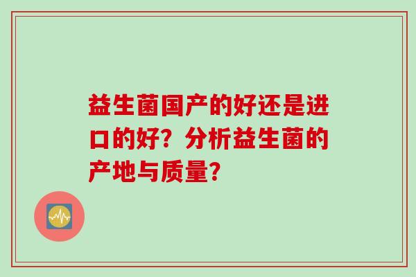 益生菌国产的好还是进口的好?分析益生菌的产地与质量? 益生菌国产的好还是进口的好?分析益生菌的产地与质量?