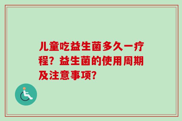儿童吃益生菌多久一疗程?益生菌的使用周期及注意事项? 儿童吃益生菌多久一疗程?益生菌的使用周期及注意事项?