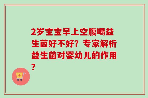 2岁宝宝早上空腹喝益生菌好不好？专家解析益生菌对婴幼儿的作用？