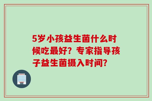 5岁小孩益生菌什么时候吃好?专家指导孩子益生菌摄入时间? 5岁小孩益生菌什么时候吃好?专家指导孩子益生菌摄入时间?