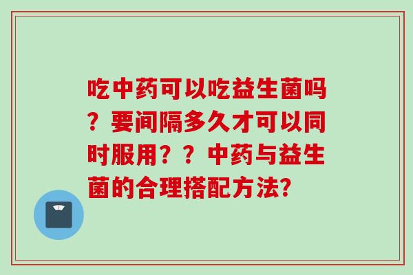 吃可以吃益生菌吗?要间隔多久才可以同时服用??与益生菌的合理搭配方法? 吃可以吃益生菌吗?要间隔多久才可以同时服用??与益生菌的合理搭配方法?