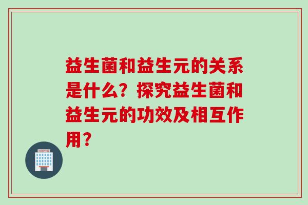 益生菌和益生元的关系是什么?探究益生菌和益生元的功效及相互作用? 益生菌和益生元的关系是什么?探究益生菌和益生元的功效及相互作用?