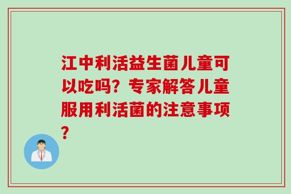 江中利活益生菌儿童可以吃吗？专家解答儿童服用利活菌的注意事项？