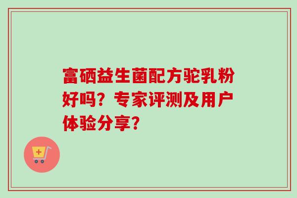 富硒益生菌配方驼乳粉好吗?专家评测及用户体验分享? 富硒益生菌配方驼乳粉好吗?专家评测及用户体验分享?