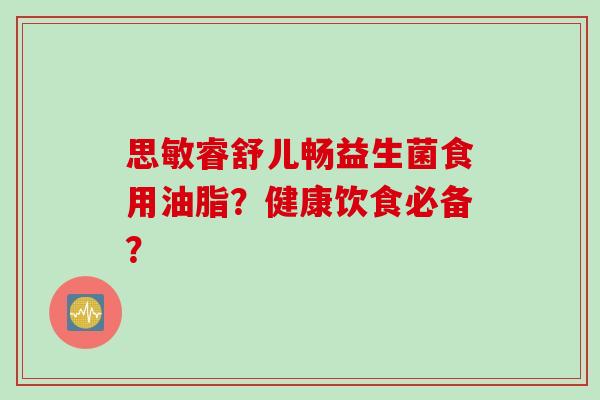 思敏睿舒儿畅益生菌食用油脂?健康饮食必备? 思敏睿舒儿畅益生菌食用油脂?健康饮食必备?