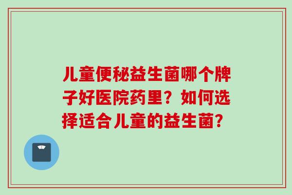 儿童益生菌哪个牌子好医院药里？如何选择适合儿童的益生菌？