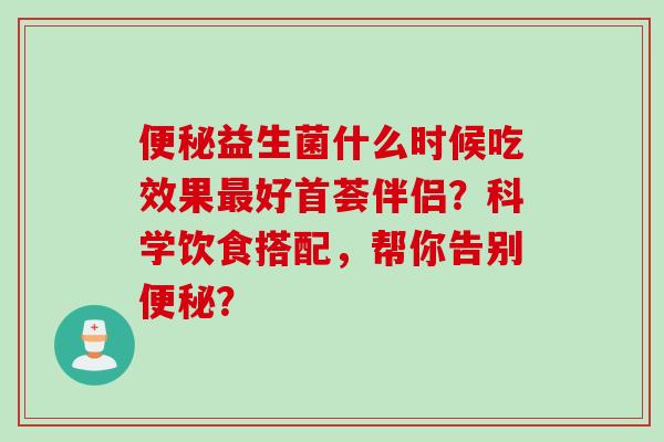 益生菌什么时候吃效果好首荟伴侣？科学饮食搭配，帮你告别？
